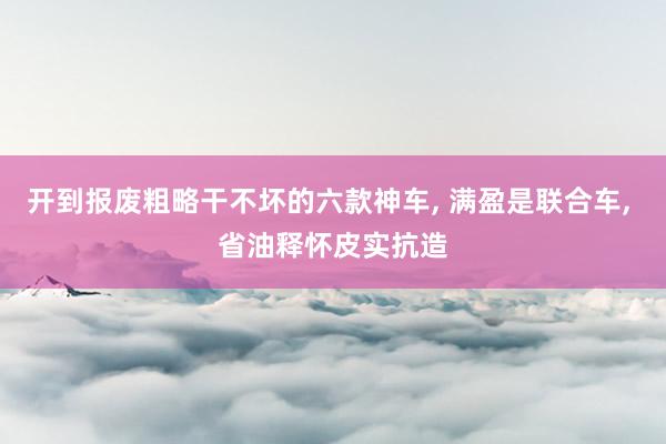 开到报废粗略干不坏的六款神车, 满盈是联合车, 省油释怀皮实抗造