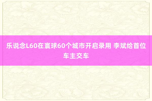 乐说念L60在寰球60个城市开启录用 李斌给首位车主交车