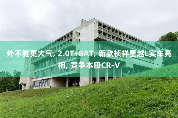 外不雅更大气, 2.0T+8AT, 新款祯祥星越L实车亮相, 竞争本田CR-V