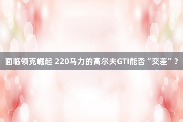 面临领克崛起 220马力的高尔夫GTI能否“交差”？