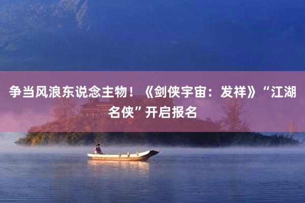 争当风浪东说念主物！《剑侠宇宙：发祥》“江湖名侠”开启报名