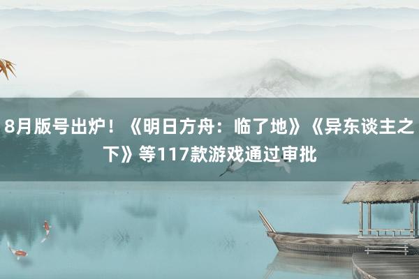 8月版号出炉！《明日方舟：临了地》《异东谈主之下》等117款游戏通过审批