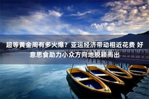 超等黄金周有多火爆？亚运经济带动相近花费 好意思食助力小众方向地脱颖而出