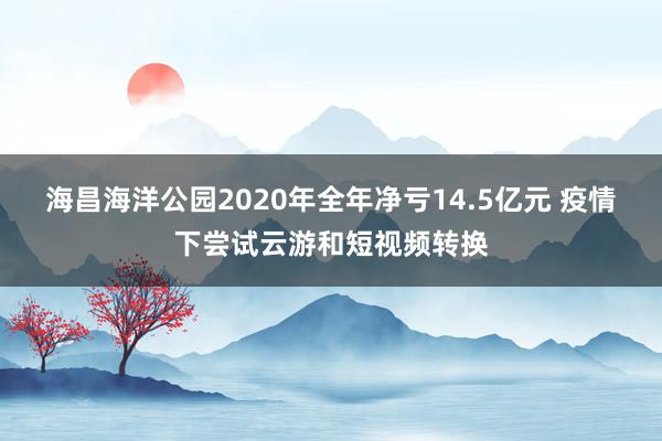 海昌海洋公园2020年全年净亏14.5亿元 疫情下尝试云游和短视频转换