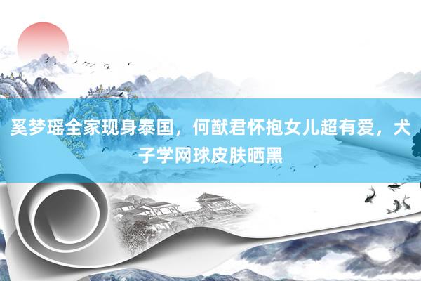 奚梦瑶全家现身泰国，何猷君怀抱女儿超有爱，犬子学网球皮肤晒黑