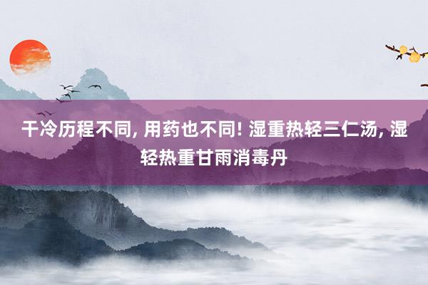 干冷历程不同, 用药也不同! 湿重热轻三仁汤, 湿轻热重甘雨消毒丹