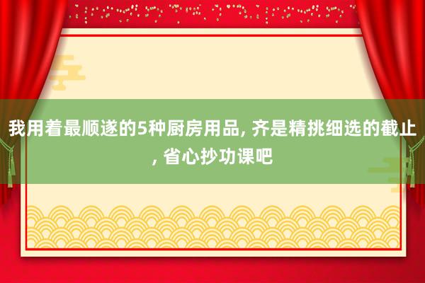 我用着最顺遂的5种厨房用品, 齐是精挑细选的截止, 省心抄功课吧