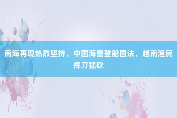 南海再现热烈坚持，中国海警登船国法，越南渔民挥刀猛砍