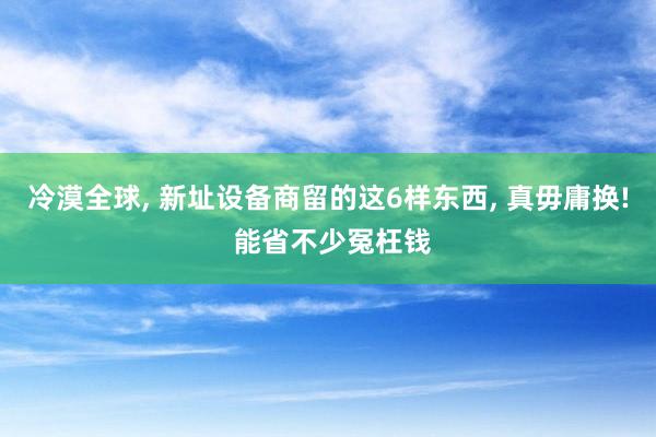 冷漠全球, 新址设备商留的这6样东西, 真毋庸换! 能省不少冤枉钱