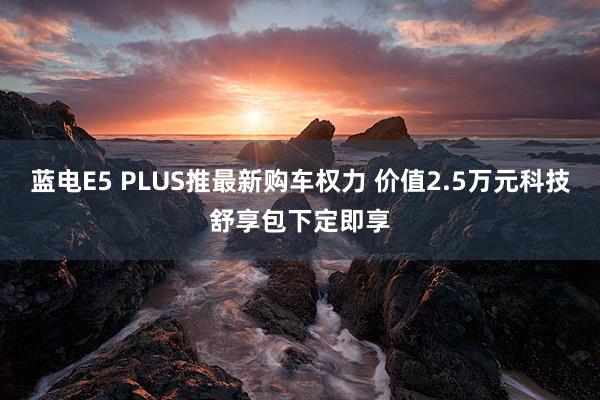 蓝电E5 PLUS推最新购车权力 价值2.5万元科技舒享包下定即享