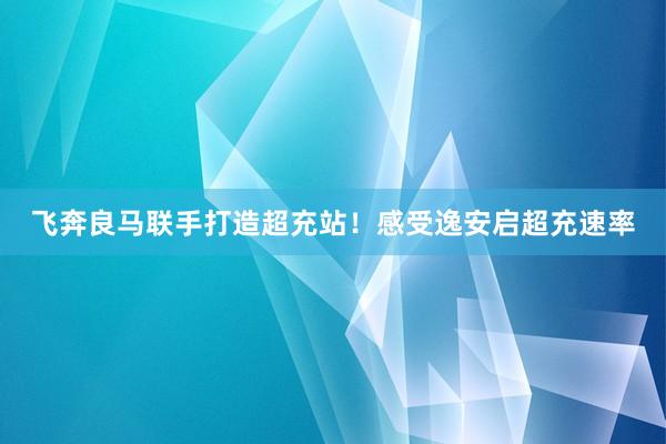 飞奔良马联手打造超充站！感受逸安启超充速率