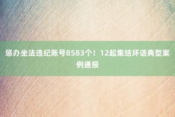 惩办坐法违纪账号8583个！12起集结坏话典型案例通报