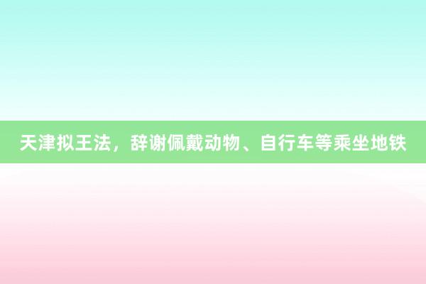 天津拟王法，辞谢佩戴动物、自行车等乘坐地铁