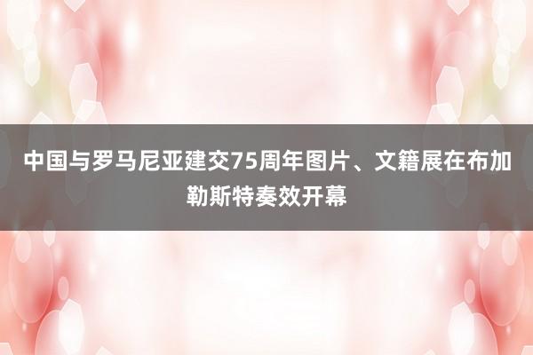 中国与罗马尼亚建交75周年图片、文籍展在布加勒斯特奏效开幕