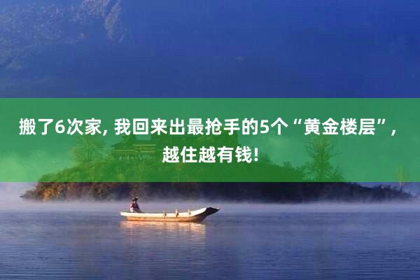 搬了6次家, 我回来出最抢手的5个“黄金楼层”, 越住越有钱!