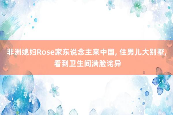 非洲媳妇Rose家东说念主来中国, 住男儿大别墅, 看到卫生间满脸诧异