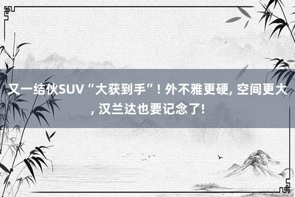 又一结伙SUV“大获到手”! 外不雅更硬, 空间更大, 汉兰达也要记念了!