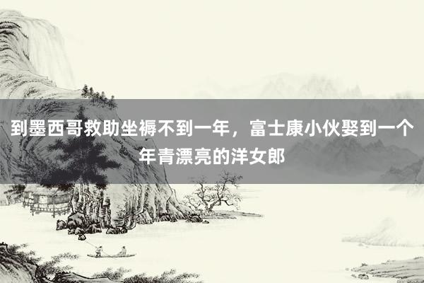 到墨西哥救助坐褥不到一年，富士康小伙娶到一个年青漂亮的洋女郎